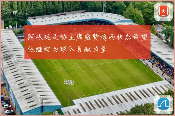 阿根廷足协主席盛赞梅西状态希望他继续为球队贡献力量