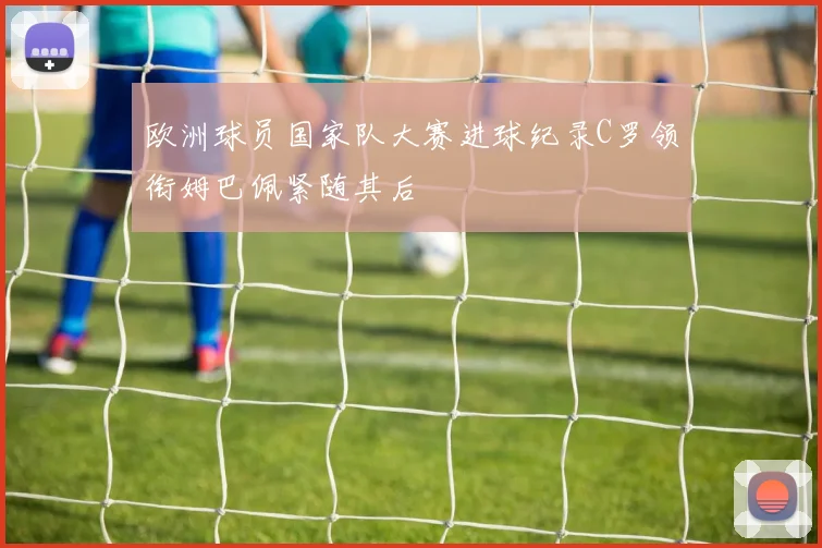 欧洲球员国家队大赛进球纪录C罗领衔姆巴佩紧随其后