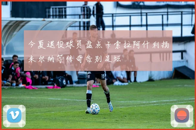 今夏退役球员盘点卡索拉阿什利扬米尔纳等传奇告别足坛