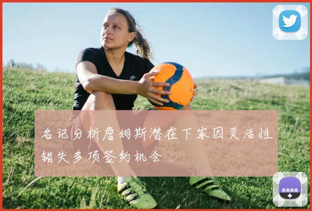 名记分析詹姆斯潜在下家因灵活性错失多项签约机会