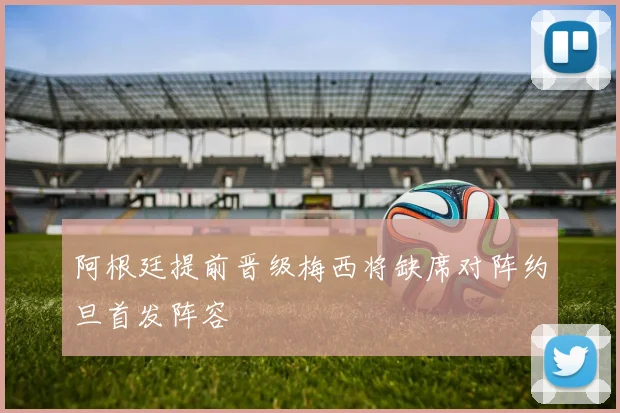阿根廷提前晋级梅西将缺席对阵约旦首发阵容