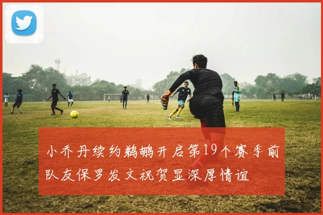 小乔丹续约鹈鹕开启第19个赛季前队友保罗发文祝贺显深厚情谊
