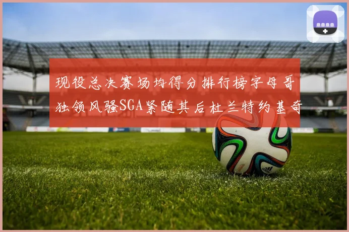 现役总决赛场均得分排行榜字母哥独领风骚SGA紧随其后杜兰特约基奇东契奇争夺第三