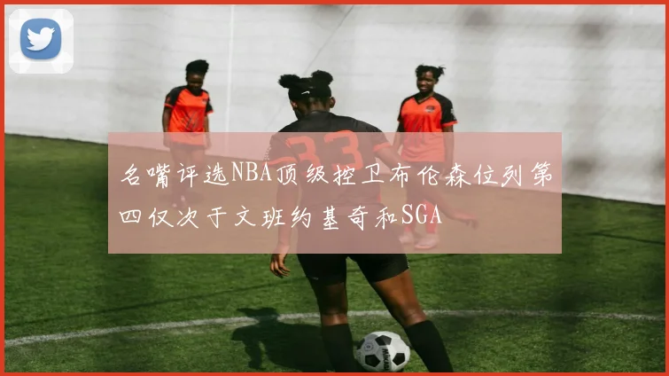 名嘴评选NBA顶级控卫布伦森位列第四仅次于文班约基奇和SGA