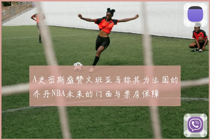 A史密斯盛赞文班亚马称其为法国的乔丹NBA未来的门面与票房保障