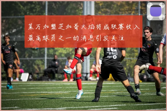 莱万加盟芝加哥火焰将成联赛收入最高球员之一的消息引发关注