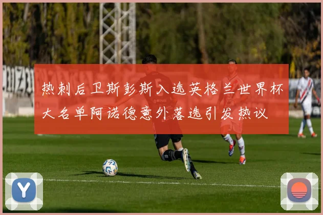 热刺后卫斯彭斯入选英格兰世界杯大名单阿诺德意外落选引发热议