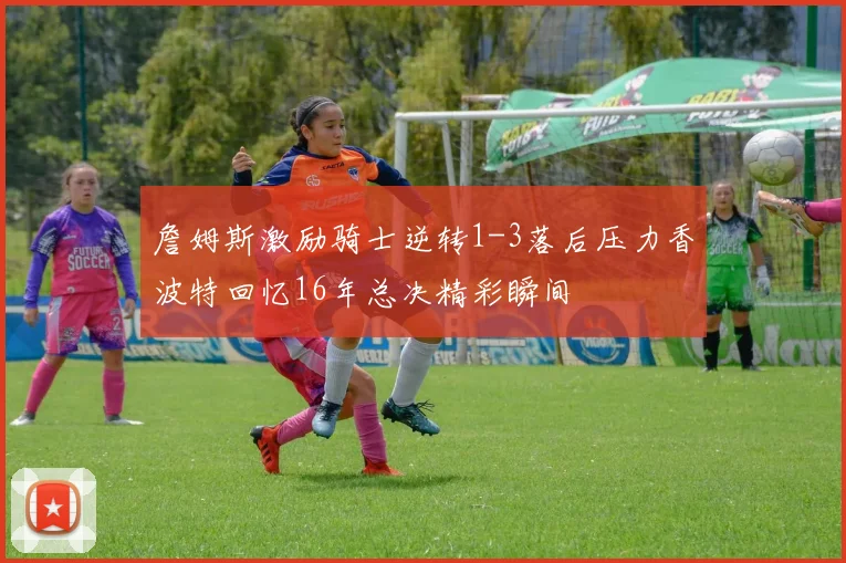 詹姆斯激励骑士逆转1-3落后压力香波特回忆16年总决精彩瞬间