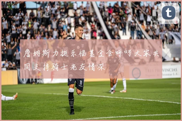 詹姆斯力挺乐福基金会呼吁大家共同支持骑士老友情深