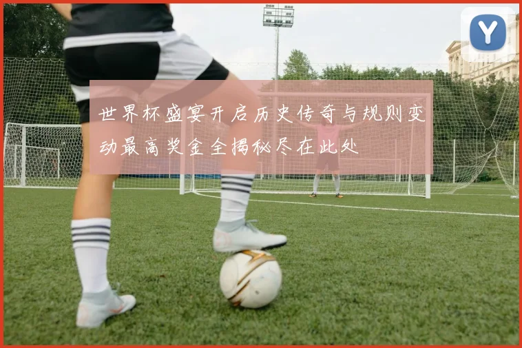 世界杯盛宴开启历史传奇与规则变动最高奖金全揭秘尽在此处