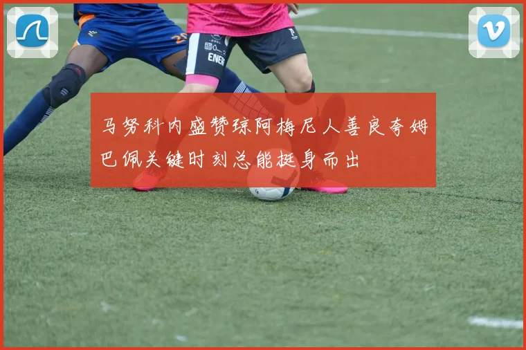 马努科内盛赞琼阿梅尼人善良夸姆巴佩关键时刻总能挺身而出
