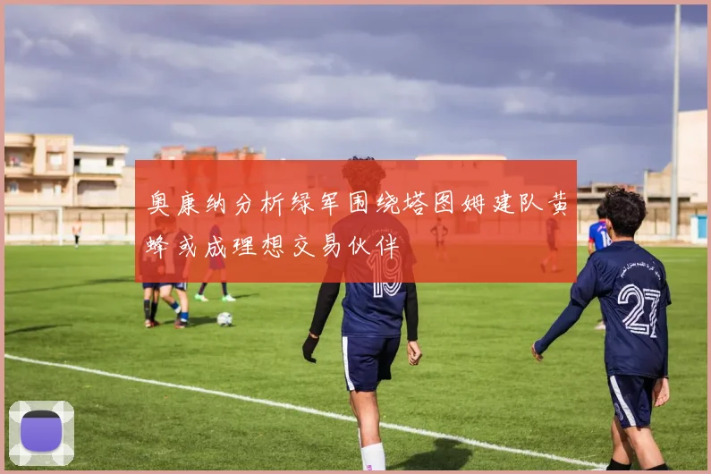 奥康纳分析绿军围绕塔图姆建队黄蜂或成理想交易伙伴