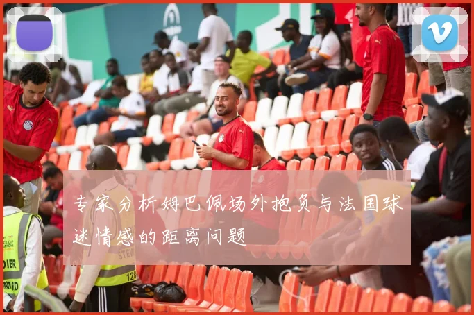 专家分析姆巴佩场外抱负与法国球迷情感的距离问题