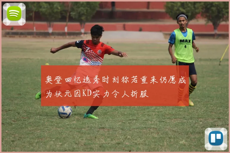 奥登回忆选秀时刻称若重来仍愿成为状元因KD实力令人折服