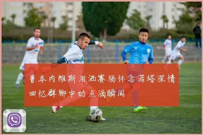 鲁本内维斯泪洒赛场怀念若塔深情回忆群聊中的点滴瞬间