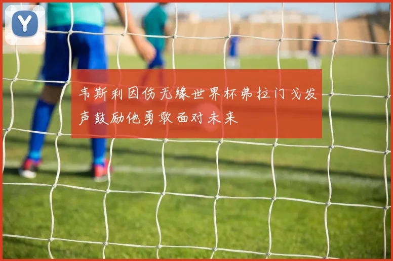 韦斯利因伤无缘世界杯弗拉门戈发声鼓励他勇敢面对未来