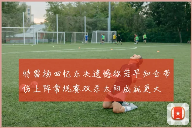 特雷杨回忆东决遗憾称若早知会带伤上阵常规赛双杀太阳成就更大
