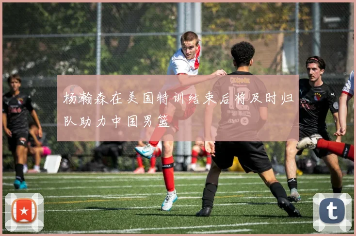 杨瀚森在美国特训结束后将及时归队助力中国男篮