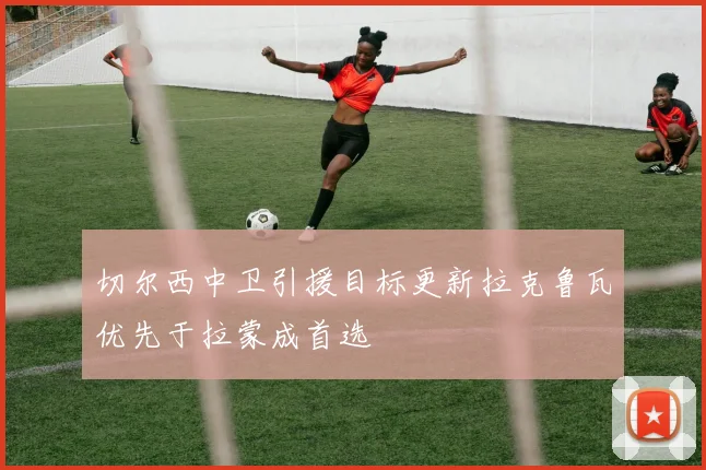 切尔西中卫引援目标更新拉克鲁瓦优先于拉蒙成首选