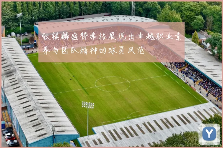 张镇麟盛赞弗格展现出卓越职业素养与团队精神的球员风范