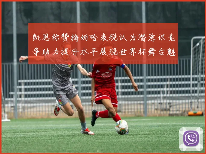 凯恩称赞梅姆哈表现认为潜意识竞争助力提升水平展现世界杯舞台魅力