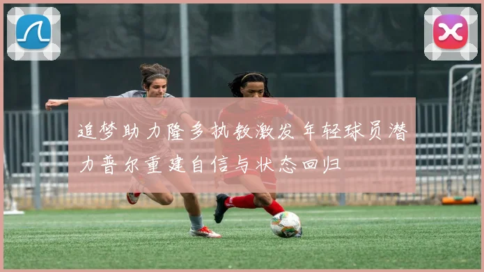 追梦助力隆多执教激发年轻球员潜力普尔重建自信与状态回归