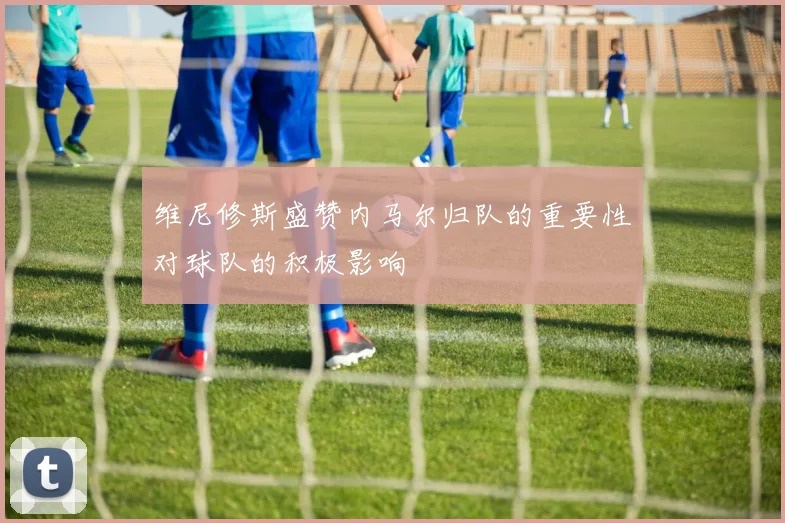 维尼修斯盛赞内马尔归队的重要性对球队的积极影响