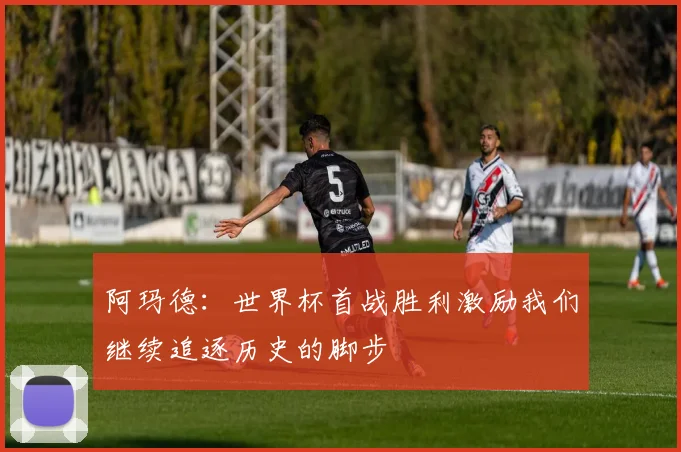 阿玛德：世界杯首战胜利激励我们继续追逐历史的脚步