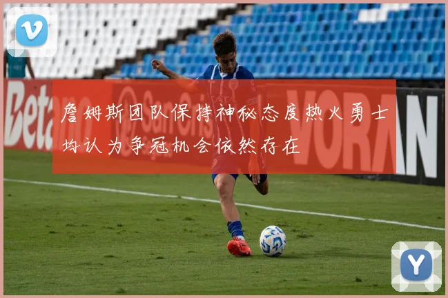 詹姆斯团队保持神秘态度热火勇士均认为争冠机会依然存在