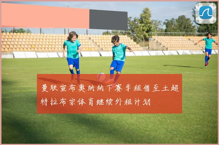 曼联宣布奥纳纳下赛季租借至土超特拉布宗体育继续外租计划