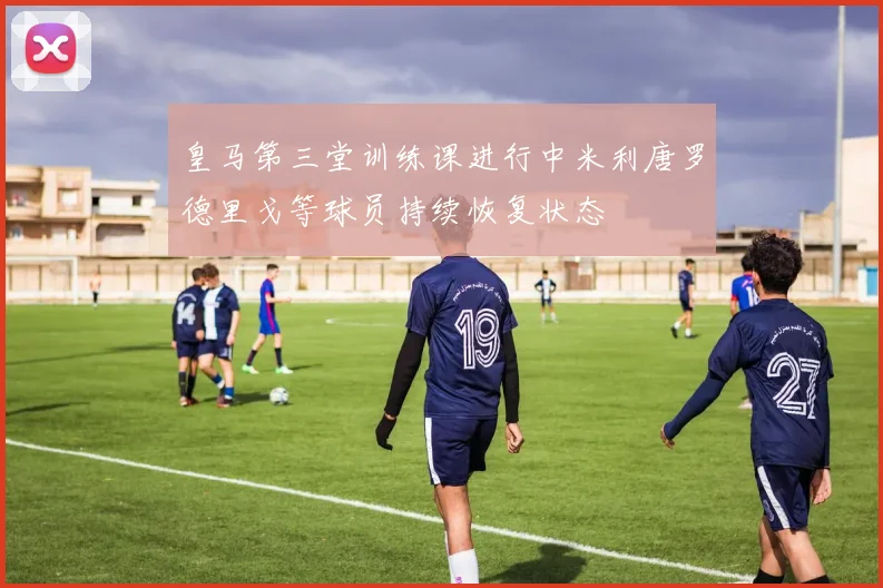 皇马第三堂训练课进行中米利唐罗德里戈等球员持续恢复状态